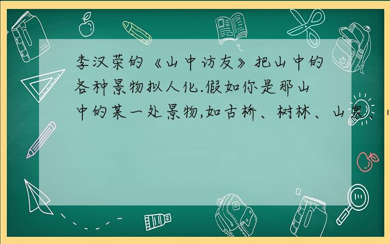 李汉荣的《山中访友》把山中的各种景物拟人化.假如你是那山中的某一处景物,如古桥、树林、山泉、小溪.,你与游人互诉心声,你将会说什么呢?请把要说的话写在下面.急!