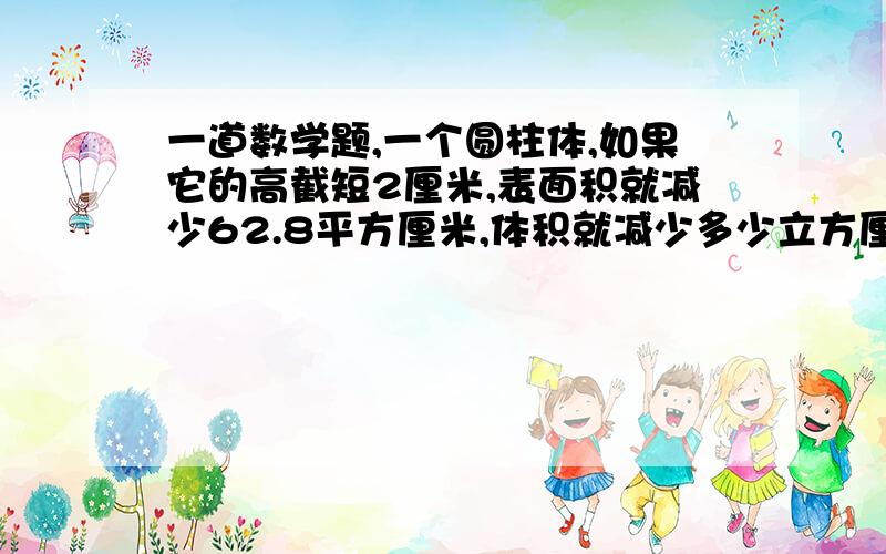 一道数学题,一个圆柱体,如果它的高截短2厘米,表面积就减少62.8平方厘米,体积就减少多少立方厘米?（注：