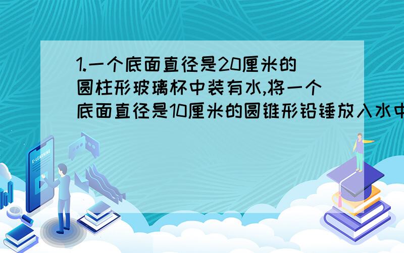 1.一个底面直径是20厘米的圆柱形玻璃杯中装有水,将一个底面直径是10厘米的圆锥形铅锤放入水中,水面升高5厘米,铅锤的高是多少?2.一个圆锥的底面周长是18.84厘米,从圆锥的顶点沿着高将它切