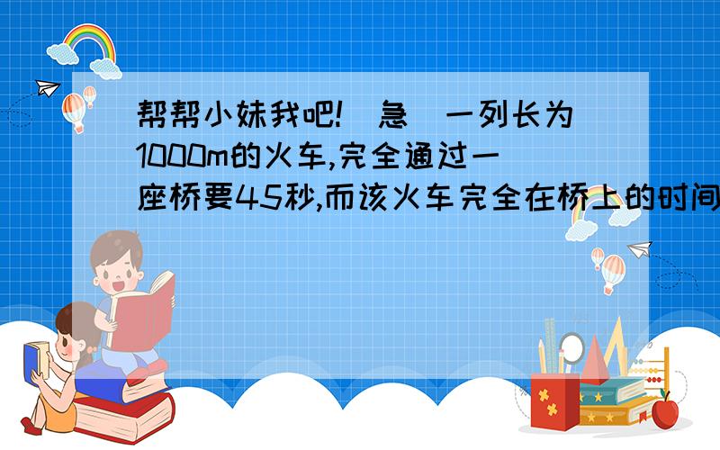 帮帮小妹我吧!（急）一列长为1000m的火车,完全通过一座桥要45秒,而该火车完全在桥上的时间为20秒,求火车的速度和桥长快啊 明天就要交了!