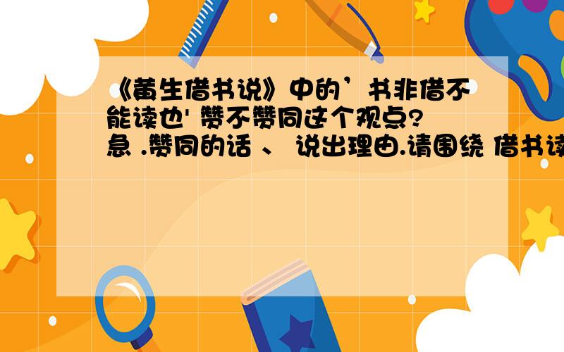 《黄生借书说》中的’书非借不能读也' 赞不赞同这个观点?急 .赞同的话 、 说出理由.请围绕 借书读可以更加认真 、之类的话.不赞同的话、 请围绕 买书可以在书上做标注 、 想读的话还可