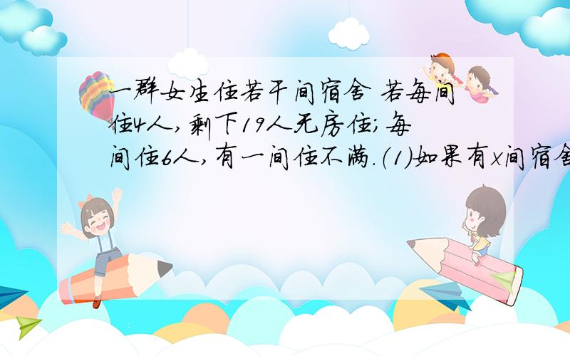 一群女生住若干间宿舍 若每间住4人,剩下19人无房住；每间住6人,有一间住不满.（1）如果有x间宿舍,那么可以列出关于x的不等式：（2）可能有多少间宿舍、多少名学生?你得到几个解?它符合