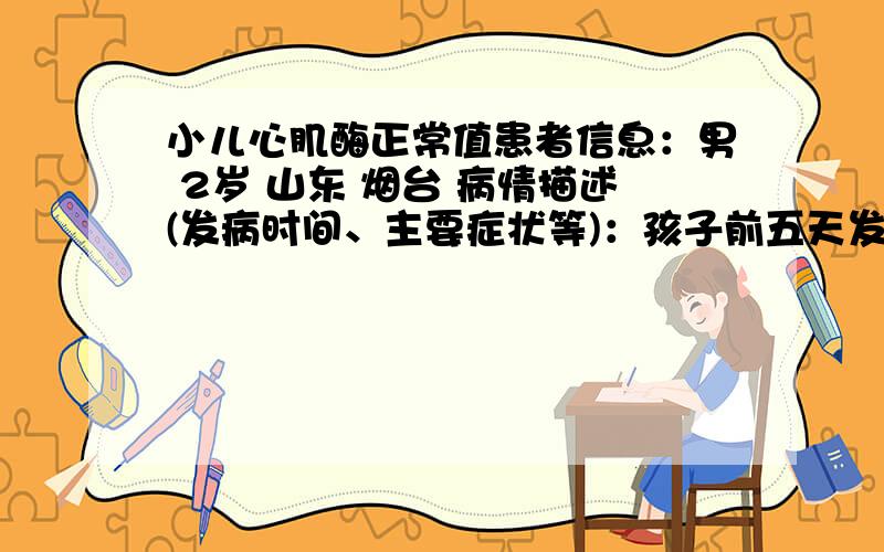 小儿心肌酶正常值患者信息：男 2岁 山东 烟台 病情描述(发病时间、主要症状等)：孩子前五天发烧,高烧两天后去医院检查,医生结果是急性扁桃体炎,我们住院检查说是心肌酶46.比正常的孩子