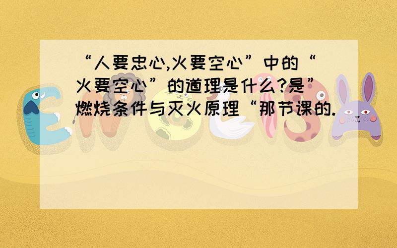 “人要忠心,火要空心”中的“火要空心”的道理是什么?是”燃烧条件与灭火原理“那节课的.