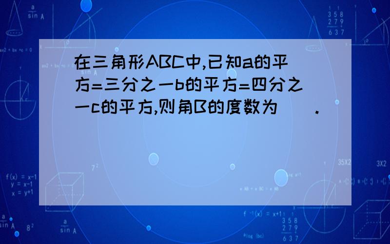 在三角形ABC中,已知a的平方=三分之一b的平方=四分之一c的平方,则角B的度数为__.