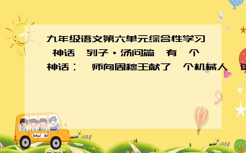 九年级语文第六单元综合性学习 神话《列子·汤问篇》有一个神话：偃师向周穆王献了一个机械人,这个机械人不但能歌善舞,而且还能用眼睛传情达意,挑逗穆王左右的嫔妃,致使穆王疑心机械