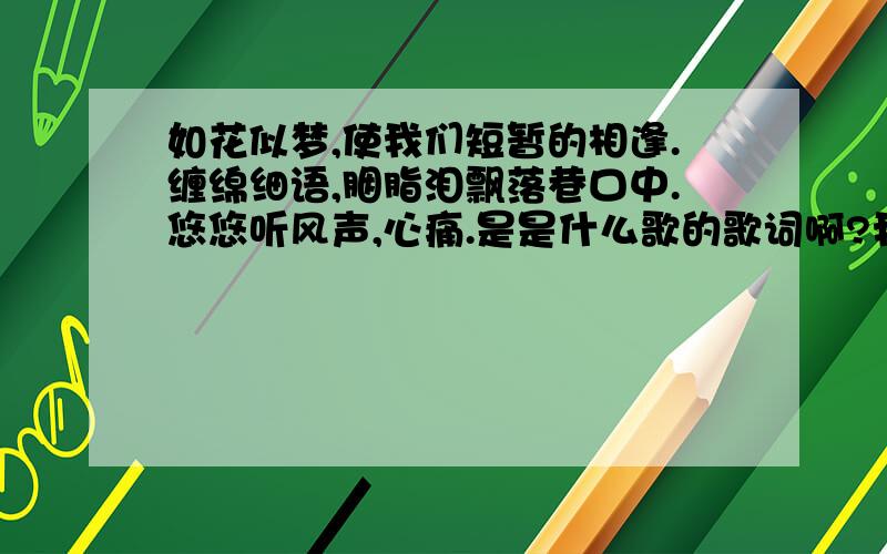 如花似梦,使我们短暂的相逢.缠绵细语,胭脂泪飘落巷口中.悠悠听风声,心痛.是是什么歌的歌词啊?我在一个叫《情深缘浅》的视屏里听到的,很好听,想下来听.