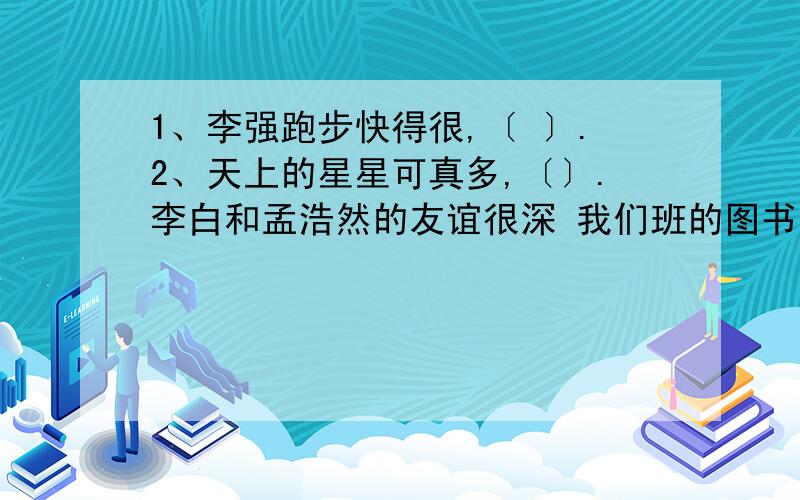 1、李强跑步快得很,〔 〕.2、天上的星星可真多,〔〕.李白和孟浩然的友谊很深 我们班的图书管理员很负把句子写具体 1、李强跑步快得很,〔 〕.2、天上的星星可真多,〔〕.李白和孟浩然的友