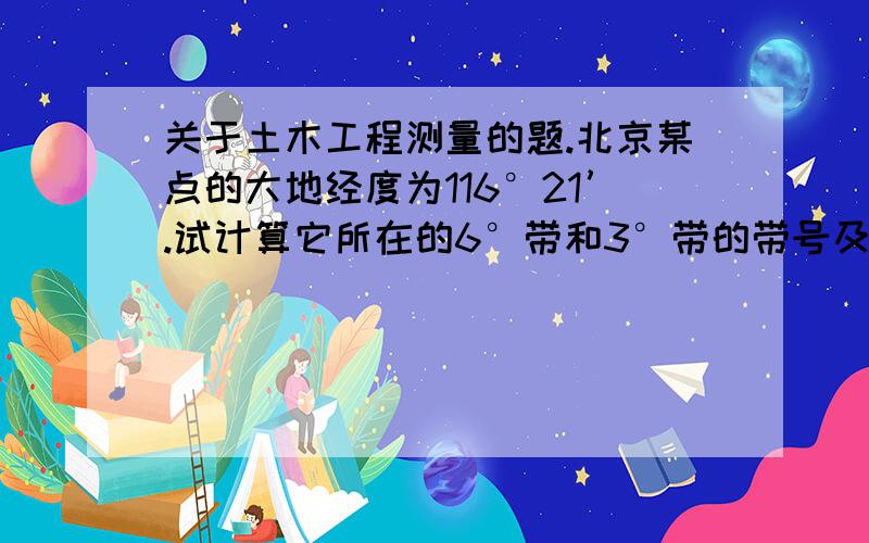 关于土木工程测量的题.北京某点的大地经度为116°21’.试计算它所在的6°带和3°带的带号及其中央子午线的经度.