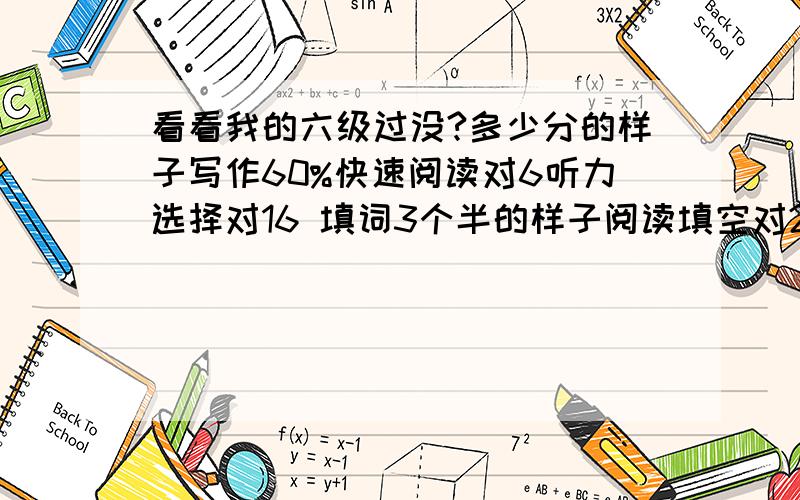 看看我的六级过没?多少分的样子写作60%快速阅读对6听力选择对16 填词3个半的样子阅读填空对2 阅读选择加起来对6完形对10翻译对2