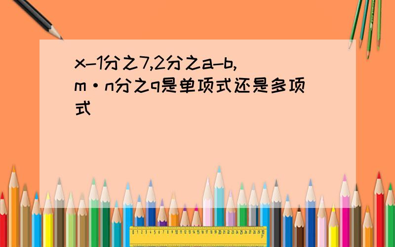 x-1分之7,2分之a-b,m·n分之q是单项式还是多项式