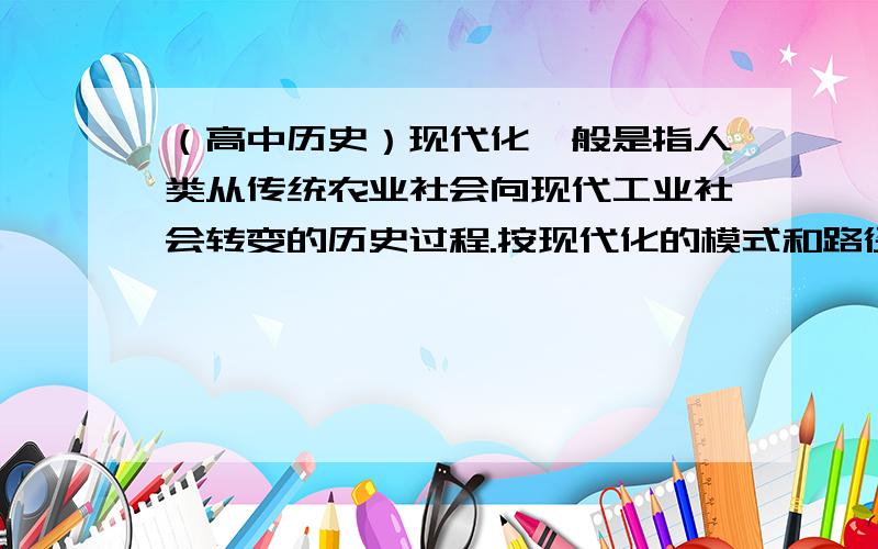 （高中历史）现代化一般是指人类从传统农业社会向现代工业社会转变的历史过程.按现代化的模式和路径现代化一般是指人类从传统农业社会向现代工业社会转变的历史过程.按现代化的模