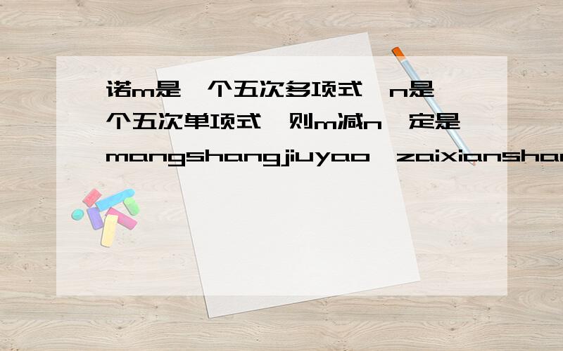 诺m是一个五次多项式,n是一个五次单项式,则m减n一定是mangshangjiuyao,zaixianshangdeng,xiexiele