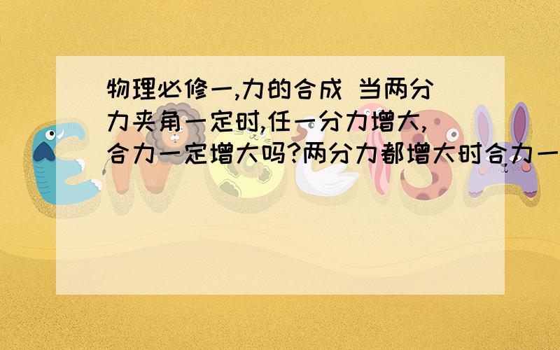 物理必修一,力的合成 当两分力夹角一定时,任一分力增大,合力一定增大吗?两分力都增大时合力一定增大吗