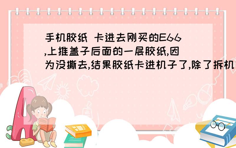 手机胶纸 卡进去刚买的E66,上推盖子后面的一层胶纸,因为没撕去,结果胶纸卡进机子了,除了拆机有办法弄出来吗?如果弄不出来,会影响用机吗?