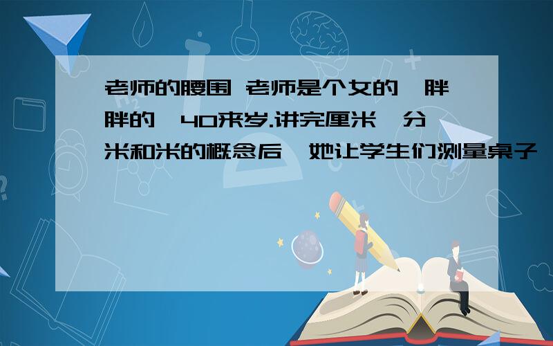 老师的腰围 老师是个女的,胖胖的,40来岁.讲完厘米、分米和米的概念后,她让学生们测量桌子、铅笔和手臂的长度.两分钟后,被点名的同学报出答案,都得到了表扬,张张小脸涨得红红的,嘴巴笑