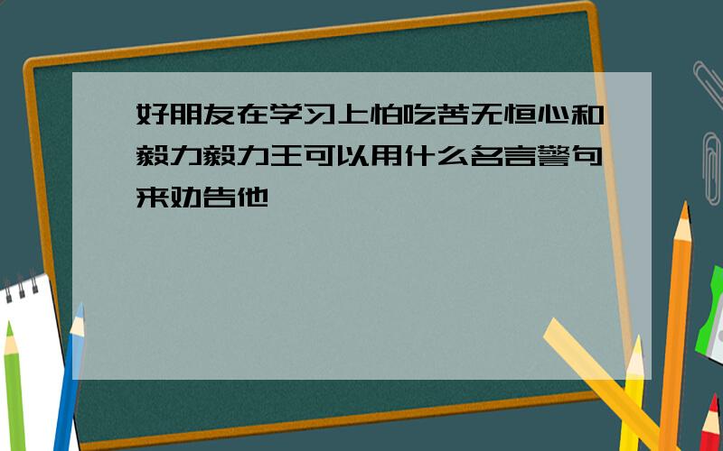 好朋友在学习上怕吃苦无恒心和毅力毅力王可以用什么名言警句来劝告他