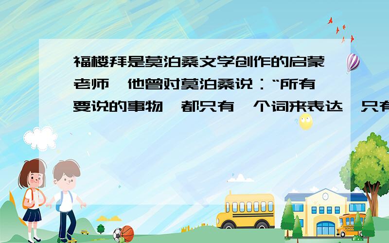 福楼拜是莫泊桑文学创作的启蒙老师,他曾对莫泊桑说：“所有要说的事物,都只有一个词来表达,只有一个动词来表示它的行动,只有一个形容词来形容它.因此就应该去寻找,直到发现这个词,这