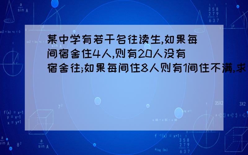 某中学有若干名往读生,如果每间宿舍住4人,则有20人没有宿舍往;如果每间住8人则有1间住不满,求住宿生的人数及房间数.