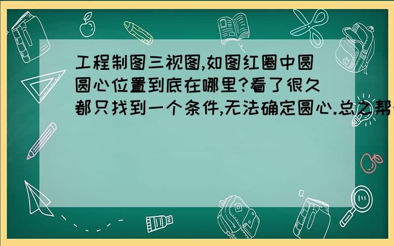 工程制图三视图,如图红圈中圆圆心位置到底在哪里?看了很久都只找到一个条件,无法确定圆心.总之帮帮忙,