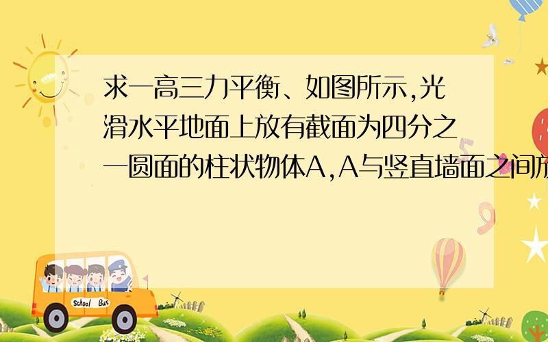 求一高三力平衡、如图所示,光滑水平地面上放有截面为四分之一圆面的柱状物体A,A与竖直墙面之间放一光滑的圆柱形物体B.对A施加一水平向左的力F,整个装置保持静止.若将A的位置向左移动