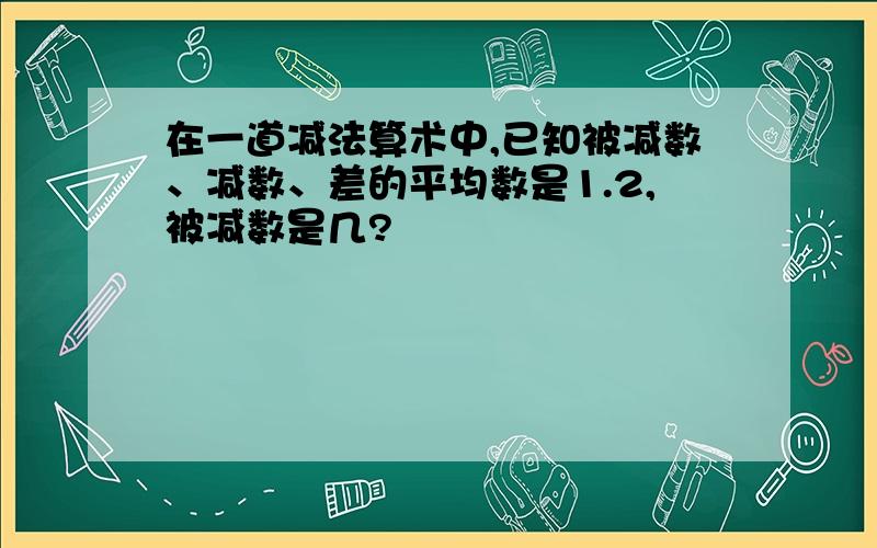 在一道减法算术中,已知被减数、减数、差的平均数是1.2,被减数是几?