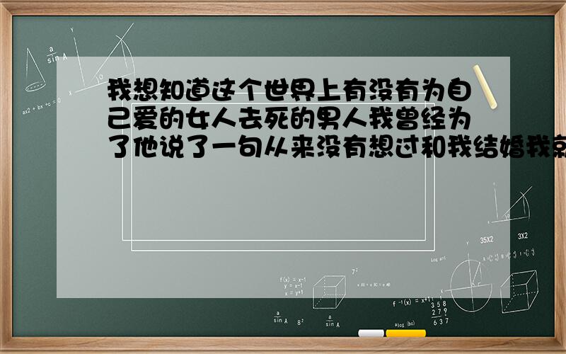 我想知道这个世界上有没有为自己爱的女人去死的男人我曾经为了他说了一句从来没有想过和我结婚我就吃拉很多药自杀