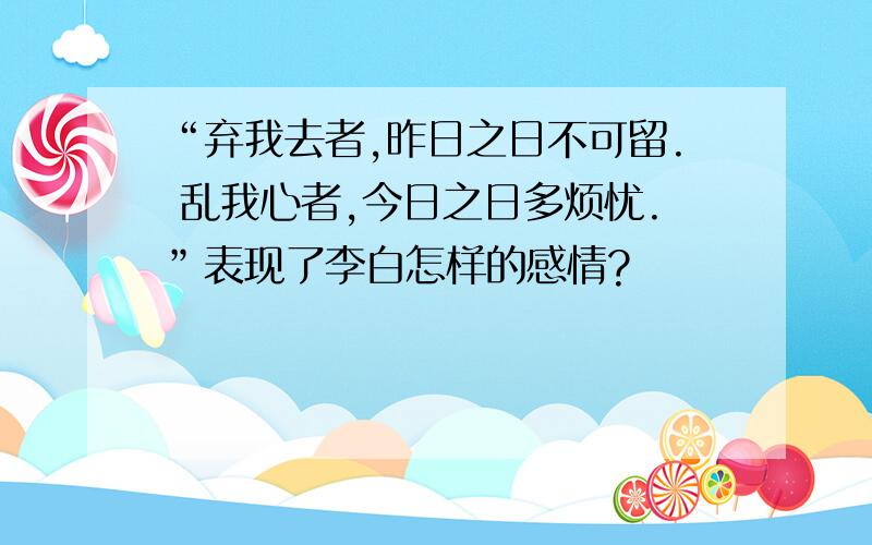 “弃我去者,昨日之日不可留. 乱我心者,今日之日多烦忧.”表现了李白怎样的感情?