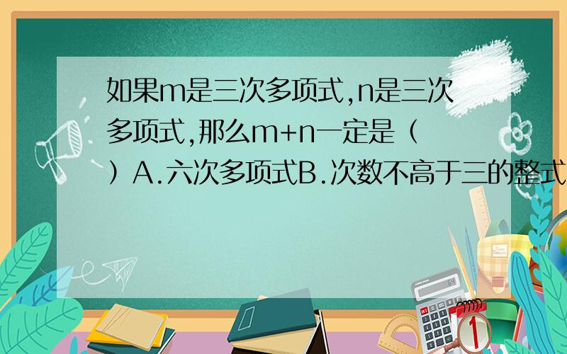 如果m是三次多项式,n是三次多项式,那么m+n一定是（ ）A.六次多项式B.次数不高于三的整式C.三次多项式D.次数不低于三的整式