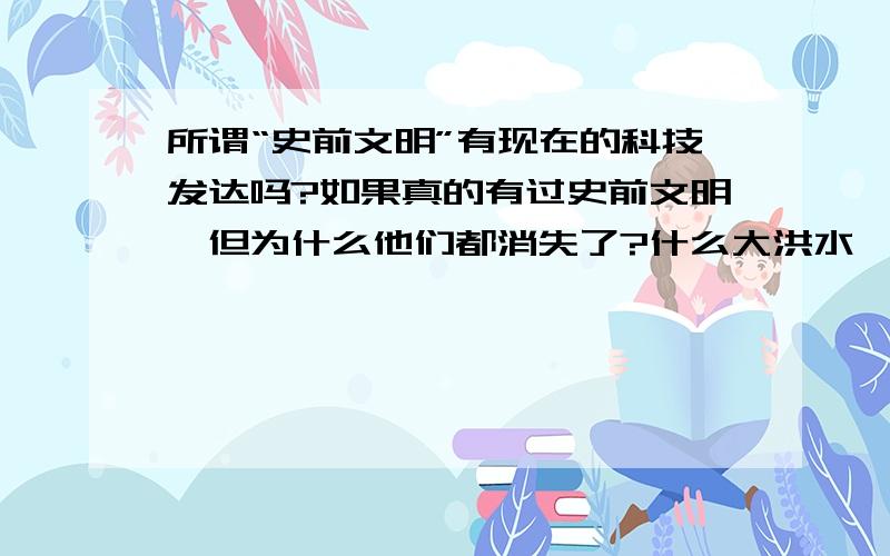 所谓“史前文明”有现在的科技发达吗?如果真的有过史前文明,但为什么他们都消失了?什么大洪水,陨石撞地球,大地震等的原因能吧有“高度文明”的全地球的人们一瞬间消灭掉吗?所有技术