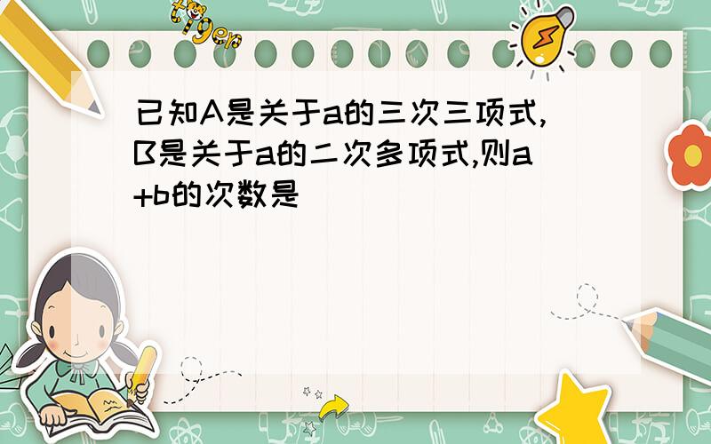 已知A是关于a的三次三项式,B是关于a的二次多项式,则a+b的次数是______________.已知A是关于a的三次三项式,B是关于a的二次多项式,则a+b的次数是______________.已知A是关于a的三次三项式,B是关于a的