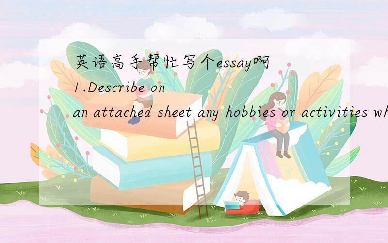 英语高手帮忙写个essay啊1.Describe on an attached sheet any hobbies or activities which hold specific significance for you (limit to 300 words).2.Describe on an attached sheet why you choose to pursue an academic or professional degree in thi