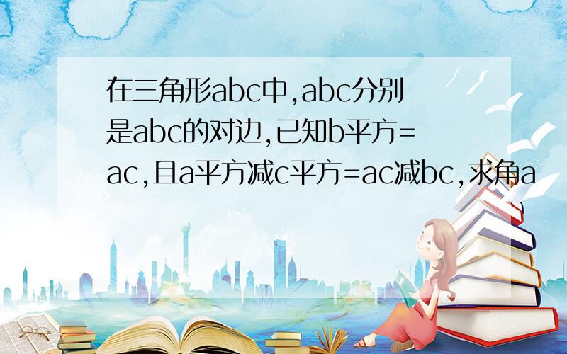 在三角形abc中,abc分别是abc的对边,已知b平方=ac,且a平方减c平方=ac减bc,求角a