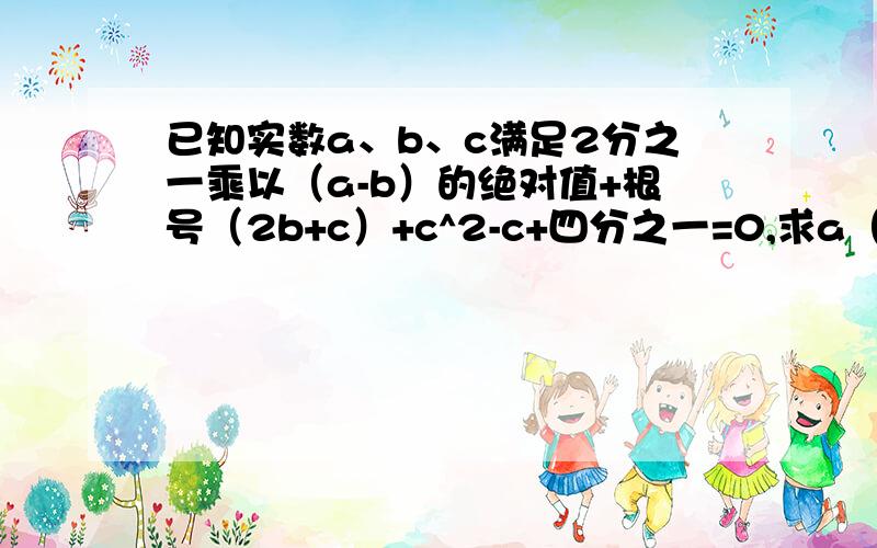 已知实数a、b、c满足2分之一乘以（a-b）的绝对值+根号（2b+c）+c^2-c+四分之一=0,求a（b+c）的值