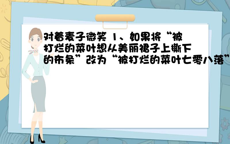 对着麦子微笑 1、如果将“被打烂的菜叶想从美丽裙子上撕下的布条”改为“被打烂的菜叶七零八落”,你认为哪句好?为什么?2、请指出“尽管那一年庄稼歉收,然而我们却收获了另一种麦子”