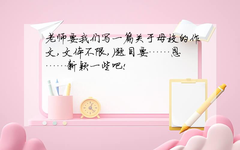 老师要我们写一篇关于母校的作文,文体不限,）题目要……恩……新颖一些吧!