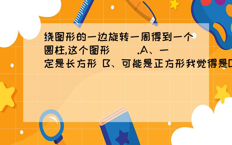 绕图形的一边旋转一周得到一个圆柱,这个图形（ ）.A、一定是长方形 B、可能是正方形我觉得是B,可是一想,正方形也是特殊的长方形,到底该选哪个啊?