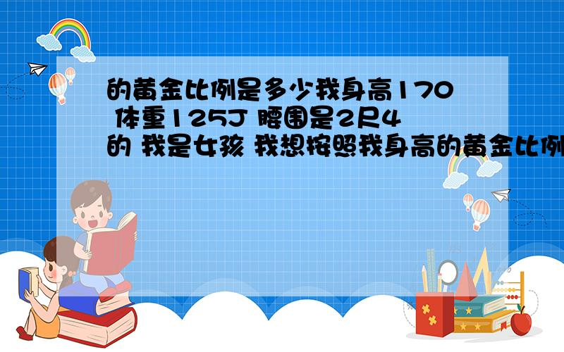 的黄金比例是多少我身高170 体重125J 腰围是2尺4的 我是女孩 我想按照我身高的黄金比例减肥,我的黄金比例是多少啊?该减到多少斤啊?直接告诉我我要减到多少斤 腰围到多少 我自己不太会算