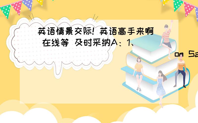 英语情景交际! 英语高手来啊 在线等 及时采纳A：1、________________on Saturday?B:I went to zoo.A:2、__________________there?B:I 3、_______________some monkeys,pandas,lions and so on.A:4、_________________ did you do?B:I 5、_____