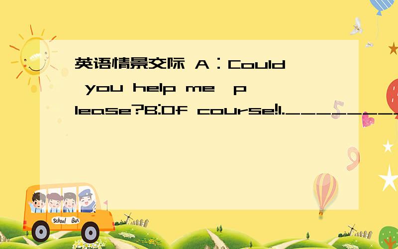 英语情景交际 A：Could you help me,please?B:Of course!1.________________A:I want to move the desk.B:2._____________A:I want to put it in my bedroom.B:OK.3._____________A：Yes.let's goB:4._________________A:Yes,it's too heavy.B:Why don't you ta