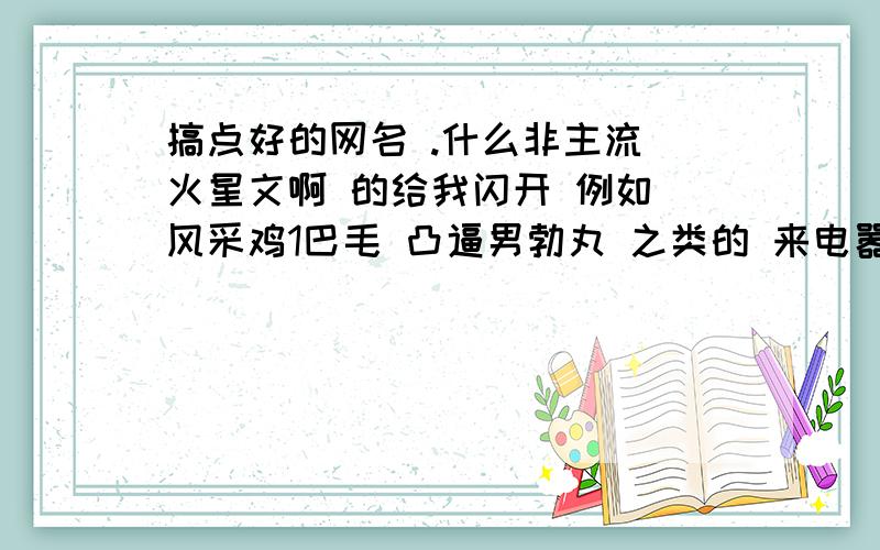 搞点好的网名 .什么非主流 火星文啊 的给我闪开 例如 风采鸡1巴毛 凸逼男勃丸 之类的 来电嚣张的 普通的不要 要那种人一看见就害怕的 呵呵