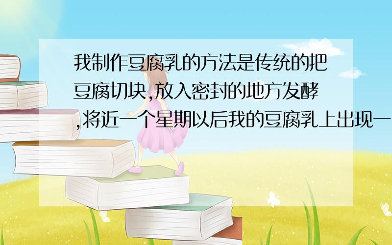 我制作豆腐乳的方法是传统的把豆腐切块,放入密封的地方发酵,将近一个星期以后我的豆腐乳上出现一团团红我把豆腐切块之后放入铺有纱布的漏水容器里,什么都没有加.外面有塑料袋密封之