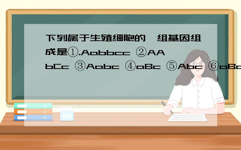 下列属于生殖细胞的一组基因组成是①.Aabbcc ②AAbCc ③Aabc ④aBc ⑤Abc ⑥aBccA①②B③⑥C④⑤D④⑥