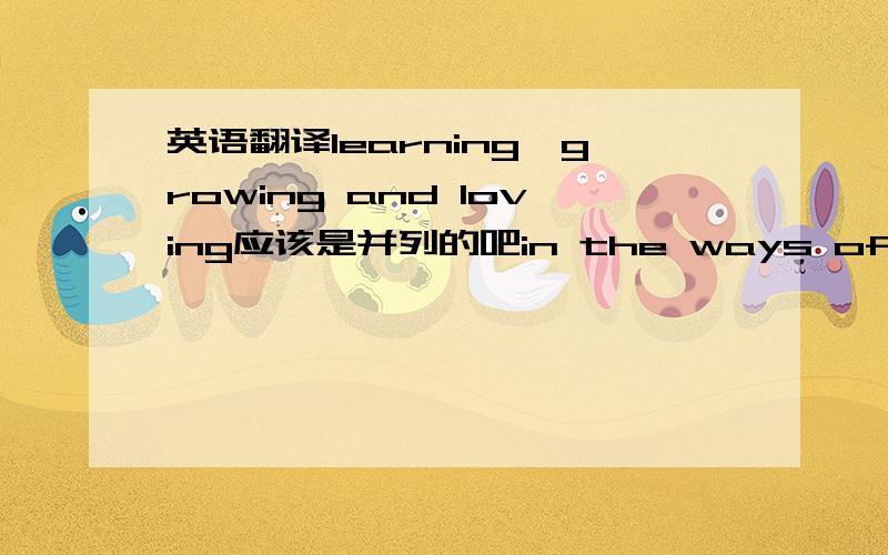 英语翻译learning,growing and loving应该是并列的吧in the ways of life作状语为什么加 the ways呢 可以直接说 in the life 意思有什么不一样呢?