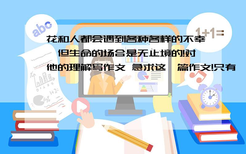 花和人都会遇到各种各样的不幸,但生命的场合是无止境的!对他的理解写作文 急求这一篇作文!只有一天时间了!