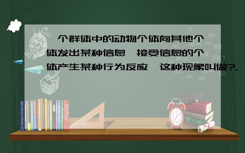 一个群体中的动物个体向其他个体发出某种信息,接受信息的个体产生某种行为反应,这种现象叫做?.