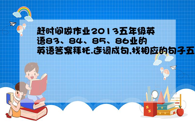 赶时间做作业2013五年级英语83、84、85、86业的英语答案拜托.连词成句,找相应的句子五六大题.