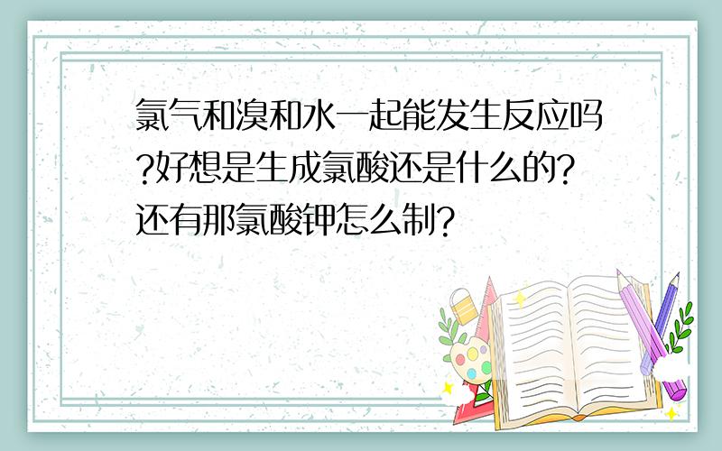 氯气和溴和水一起能发生反应吗?好想是生成氯酸还是什么的?还有那氯酸钾怎么制?