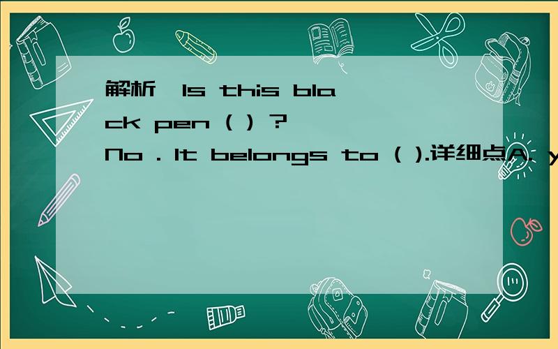 解析—Is this black pen ( ) ? —No . It belongs to ( ).详细点A. yours ; me     B. yours ; his    C. her ; him      D . yours ;her