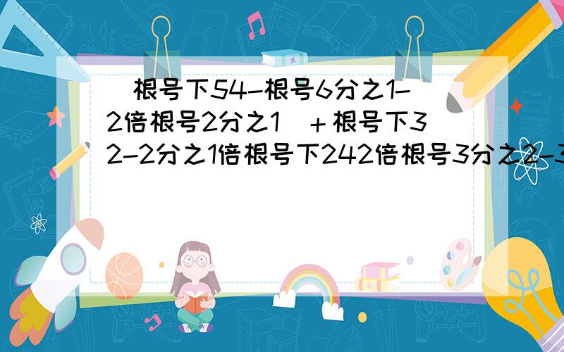 [根号下54-根号6分之1-2倍根号2分之1]＋根号下32-2分之1倍根号下242倍根号3分之2-3倍根号2分之3＋根号24 [3倍根号下2分之1-5倍根号下3分之1]-2倍根号下8分之1-根号下20